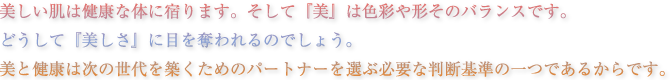 美しい肌は健康な体に宿ります。そして『美』は色彩や形そのバランスです。どうして『美しさ』に目を奪われるのでしょう。美と健康は次の世代を築くためのパートナーを選ぶ必要な判断基準の一つであるからです。